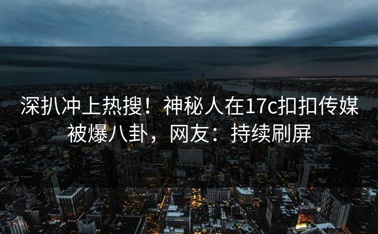 深扒冲上热搜！神秘人在17c扣扣传媒被爆八卦，网友：持续刷屏