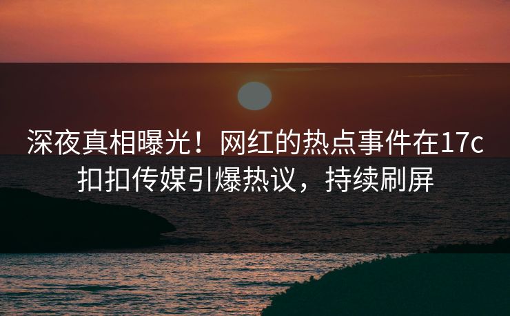深夜真相曝光！网红的热点事件在17c扣扣传媒引爆热议，持续刷屏