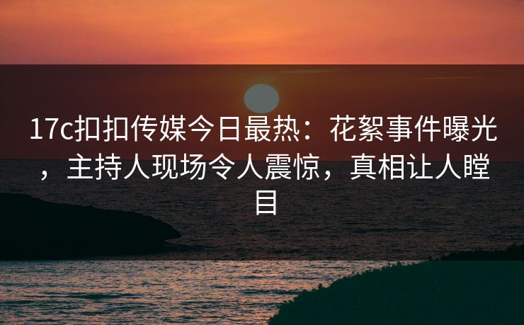 17c扣扣传媒今日最热：花絮事件曝光，主持人现场令人震惊，真相让人瞠目