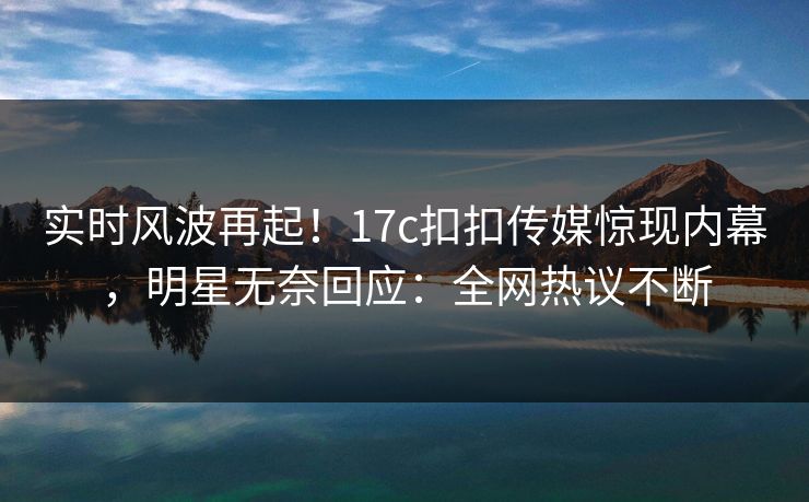 实时风波再起！17c扣扣传媒惊现内幕，明星无奈回应：全网热议不断
