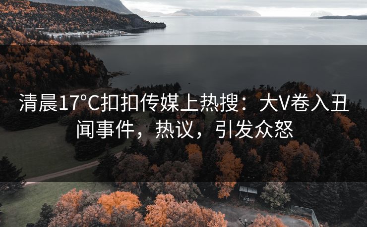 清晨17°C扣扣传媒上热搜：大V卷入丑闻事件，热议，引发众怒