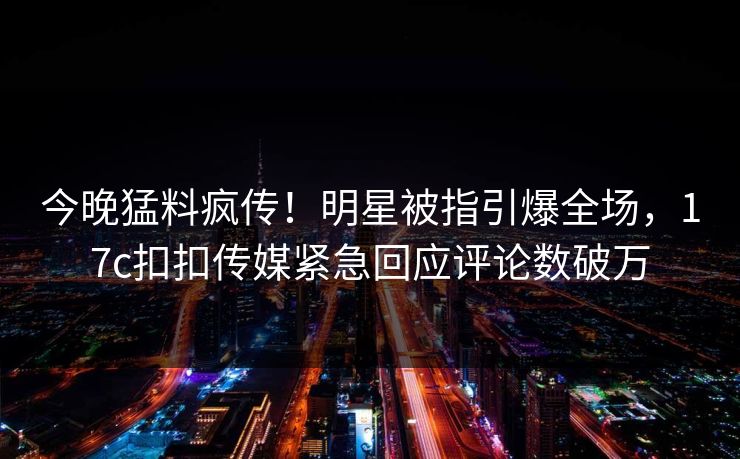 今晚猛料疯传！明星被指引爆全场，17c扣扣传媒紧急回应评论数破万