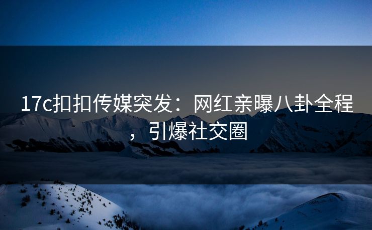17c扣扣传媒突发：网红亲曝八卦全程，引爆社交圈