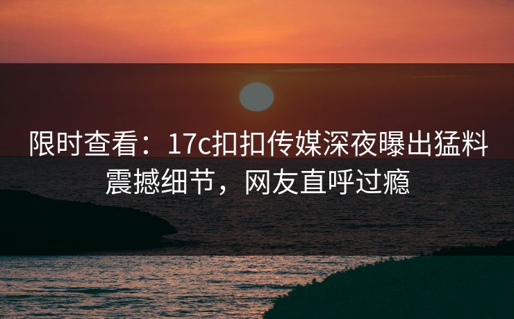 限时查看：17c扣扣传媒深夜曝出猛料震撼细节，网友直呼过瘾