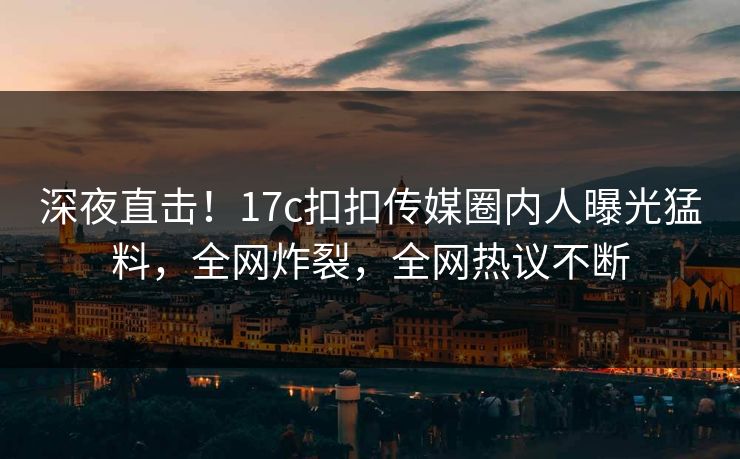 深夜直击！17c扣扣传媒圈内人曝光猛料，全网炸裂，全网热议不断