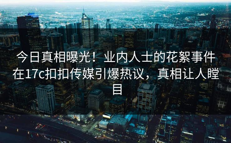 今日真相曝光！业内人士的花絮事件在17c扣扣传媒引爆热议，真相让人瞠目