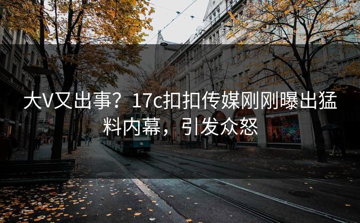 大V又出事？17c扣扣传媒刚刚曝出猛料内幕，引发众怒