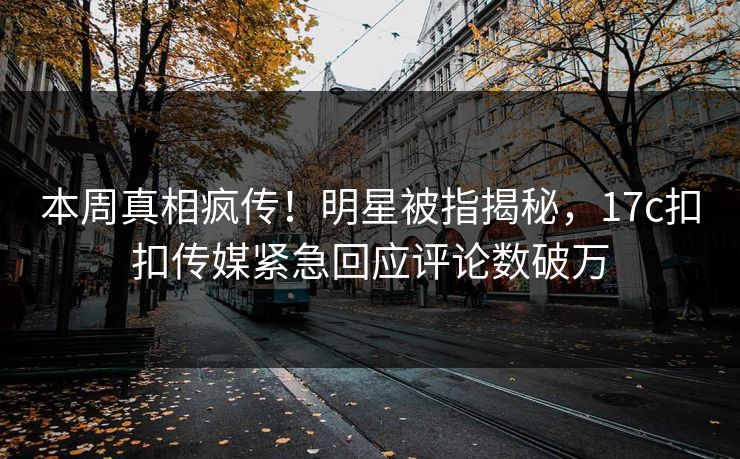 本周真相疯传！明星被指揭秘，17c扣扣传媒紧急回应评论数破万
