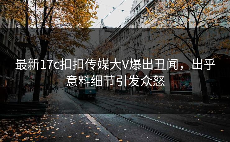 最新17c扣扣传媒大V爆出丑闻，出乎意料细节引发众怒