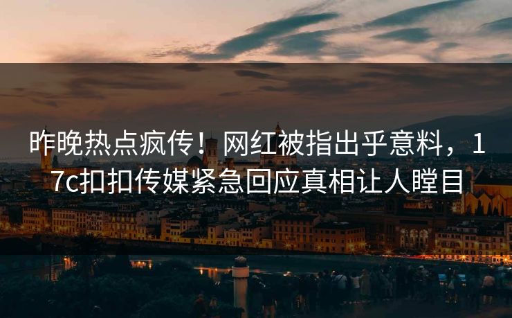 昨晚热点疯传！网红被指出乎意料，17c扣扣传媒紧急回应真相让人瞠目