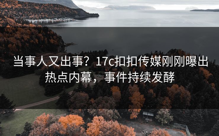 当事人又出事？17c扣扣传媒刚刚曝出热点内幕，事件持续发酵
