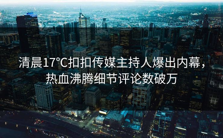 清晨17℃扣扣传媒主持人爆出内幕，热血沸腾细节评论数破万