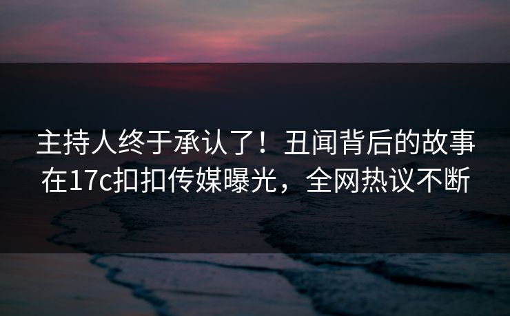 主持人终于承认了！丑闻背后的故事在17c扣扣传媒曝光，全网热议不断