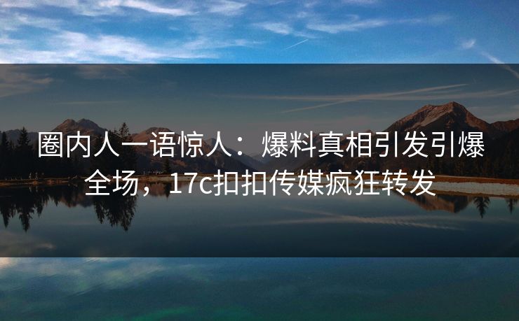 圈内人一语惊人：爆料真相引发引爆全场，17c扣扣传媒疯狂转发