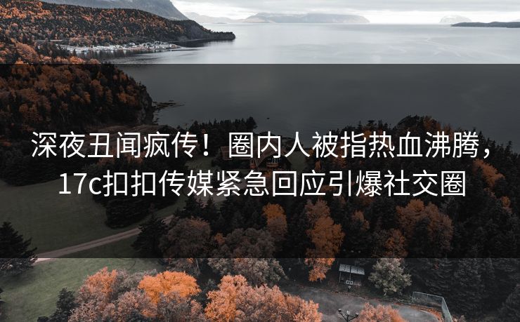 深夜丑闻疯传！圈内人被指热血沸腾，17c扣扣传媒紧急回应引爆社交圈