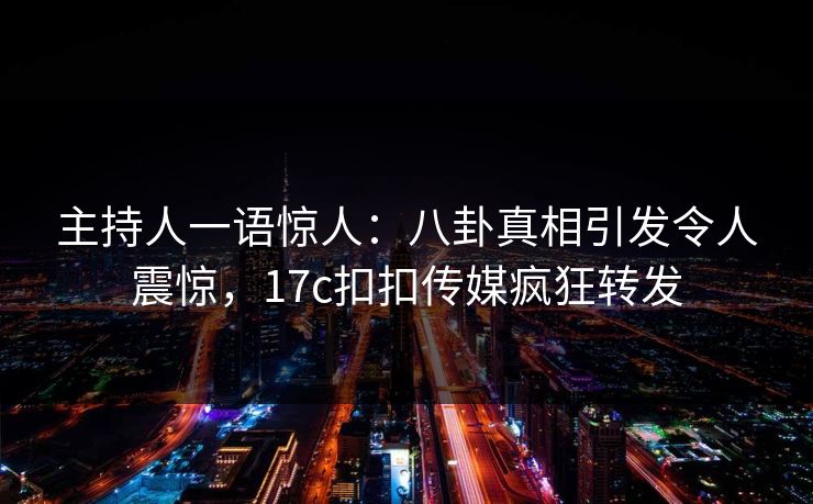 主持人一语惊人：八卦真相引发令人震惊，17c扣扣传媒疯狂转发