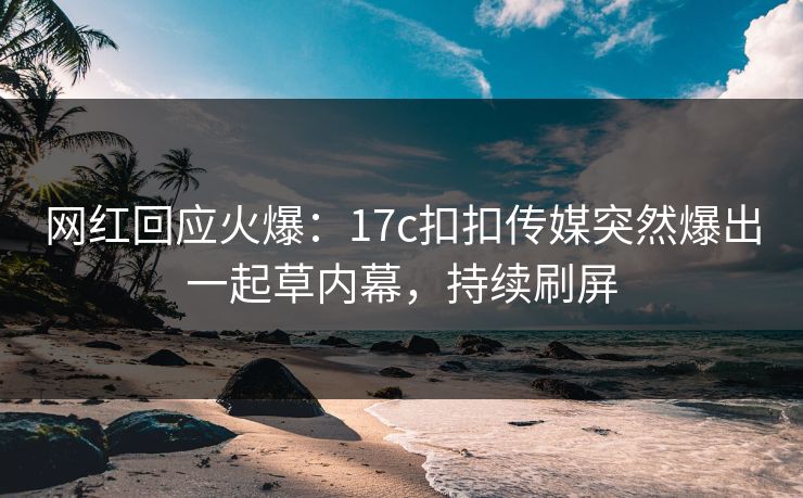 网红回应火爆：17c扣扣传媒突然爆出一起草内幕，持续刷屏