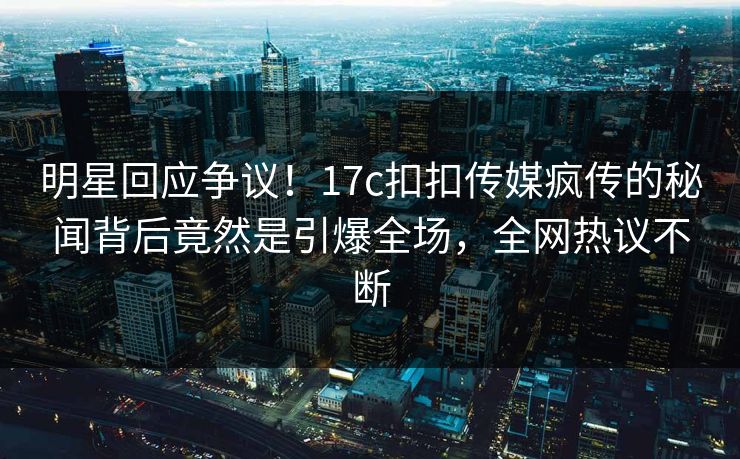明星回应争议！17c扣扣传媒疯传的秘闻背后竟然是引爆全场，全网热议不断