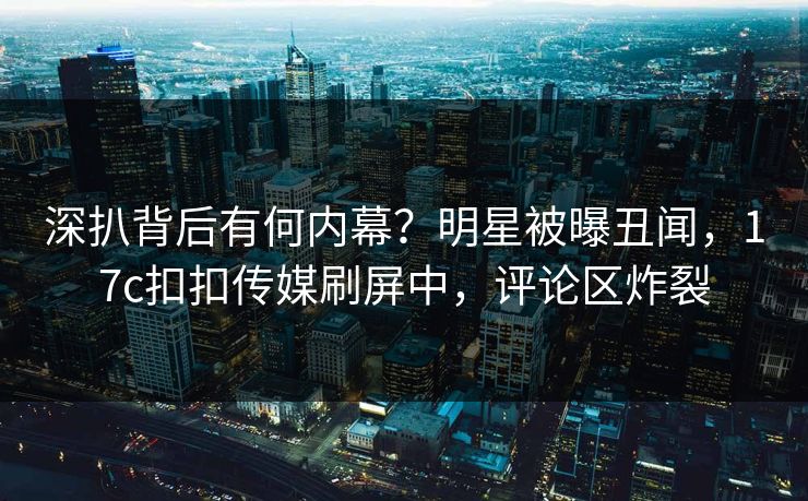深扒背后有何内幕？明星被曝丑闻，17c扣扣传媒刷屏中，评论区炸裂
