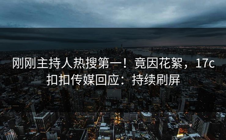 刚刚主持人热搜第一！竟因花絮，17c扣扣传媒回应：持续刷屏