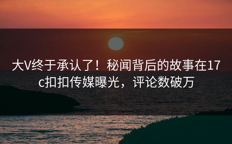 大V终于承认了！秘闻背后的故事在17c扣扣传媒曝光，评论数破万