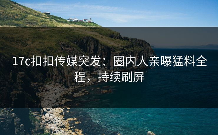 17c扣扣传媒突发：圈内人亲曝猛料全程，持续刷屏