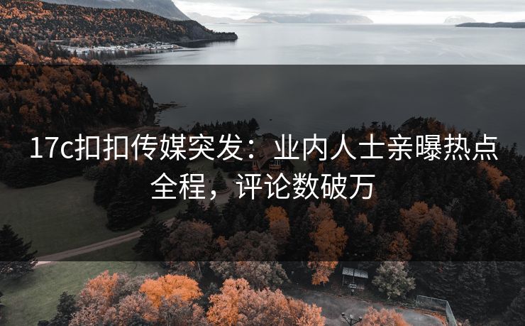 17c扣扣传媒突发：业内人士亲曝热点全程，评论数破万