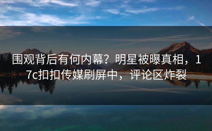 围观背后有何内幕？明星被曝真相，17c扣扣传媒刷屏中，评论区炸裂