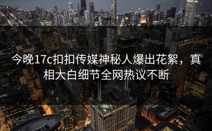 今晚17c扣扣传媒神秘人爆出花絮，真相大白细节全网热议不断