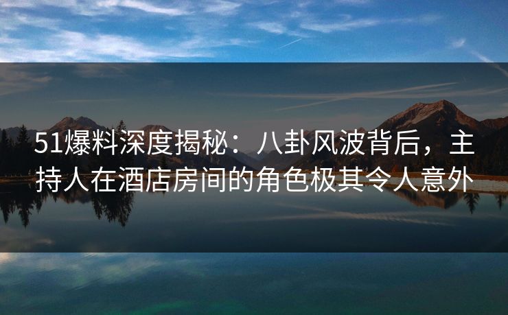 51爆料深度揭秘：八卦风波背后，主持人在酒店房间的角色极其令人意外