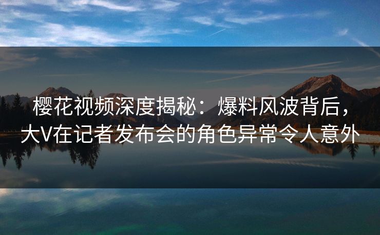 樱花视频深度揭秘：爆料风波背后，大V在记者发布会的角色异常令人意外