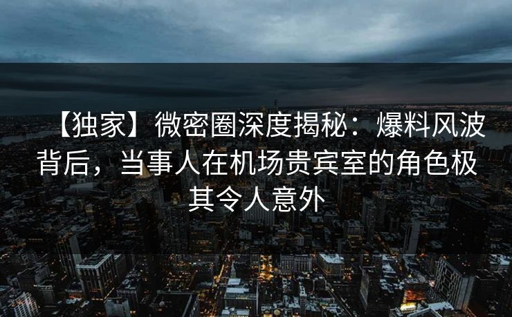 【独家】微密圈深度揭秘：爆料风波背后，当事人在机场贵宾室的角色极其令人意外