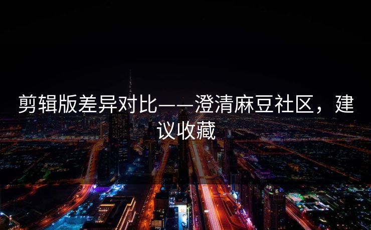 剪辑版差异对比——澄清麻豆社区，建议收藏