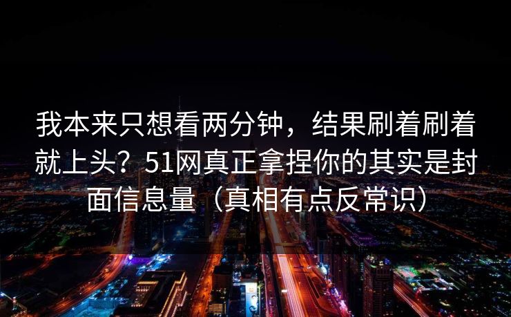 我本来只想看两分钟，结果刷着刷着就上头？51网真正拿捏你的其实是封面信息量（真相有点反常识）