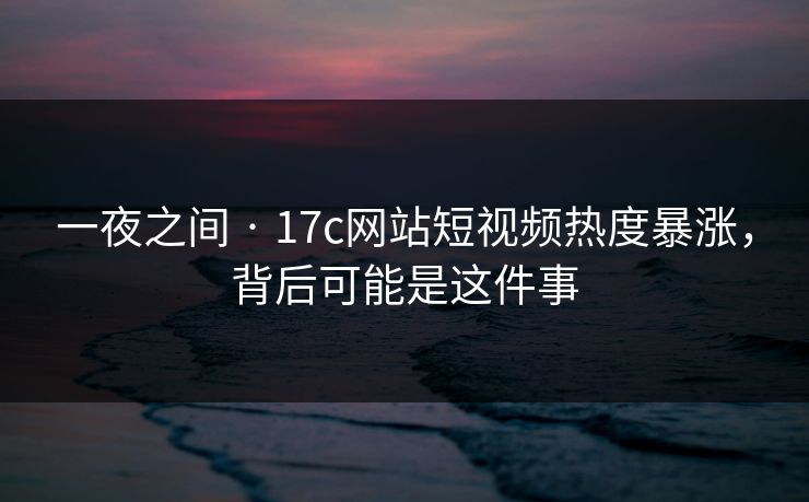 一夜之间 · 17c网站短视频热度暴涨，背后可能是这件事