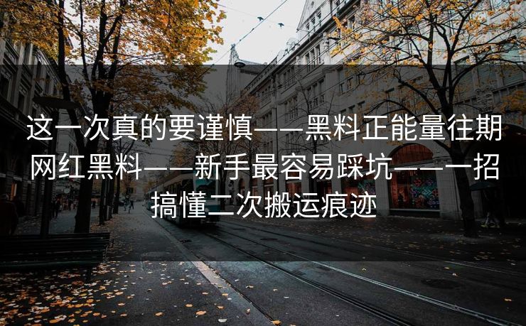 这一次真的要谨慎——黑料正能量往期网红黑料——新手最容易踩坑——一招搞懂二次搬运痕迹