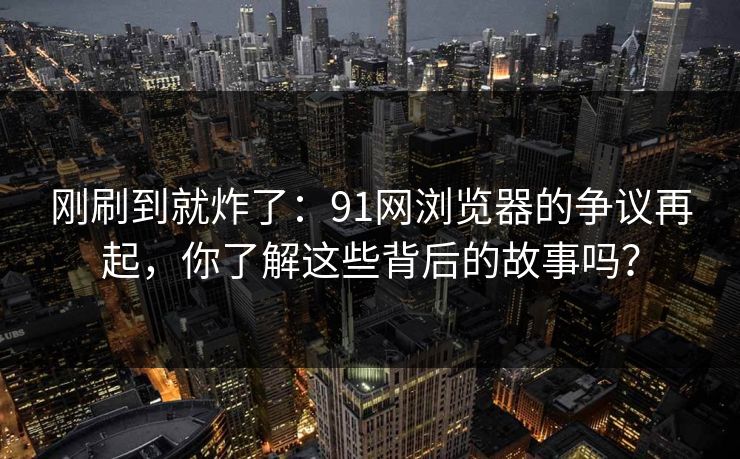 刚刷到就炸了：91网浏览器的争议再起，你了解这些背后的故事吗？